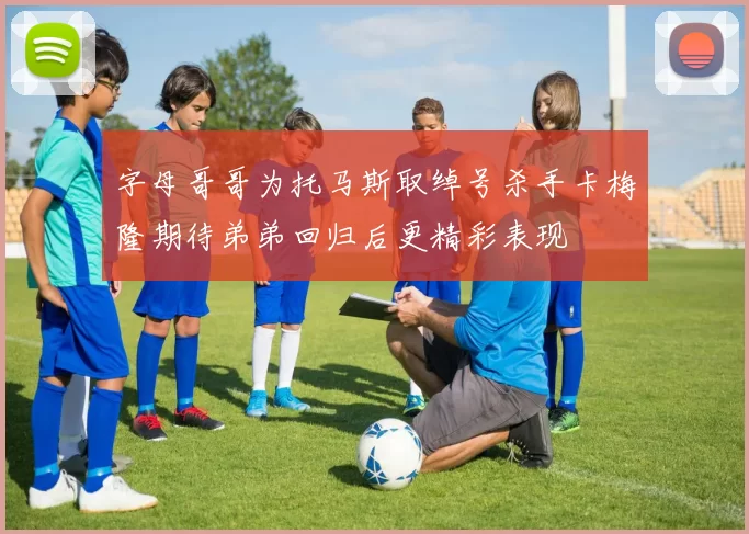 字母哥哥为托马斯取绰号杀手卡梅隆期待弟弟回归后更精彩表现