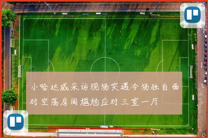 小哈达威采访现场突遇冷场独自面对空荡房间尴尬应对三室一厅