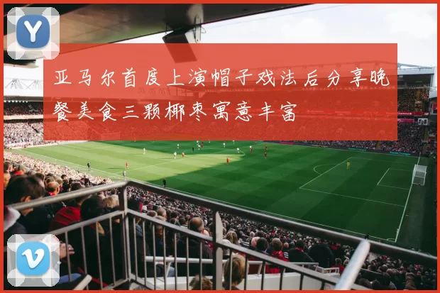 亚马尔首度上演帽子戏法后分享晚餐美食三颗椰枣寓意丰富