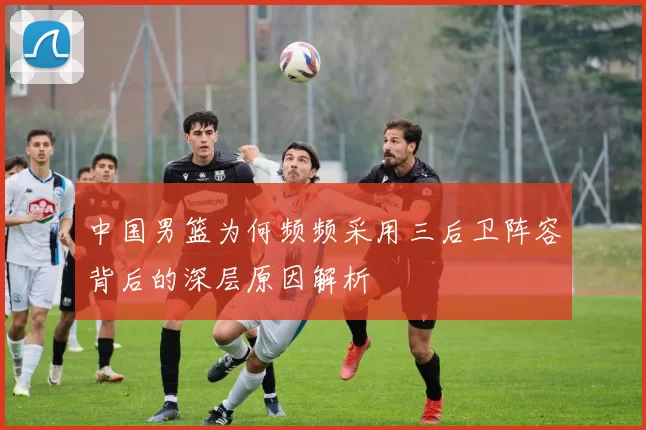 中国男篮为何频频采用三后卫阵容背后的深层原因解析