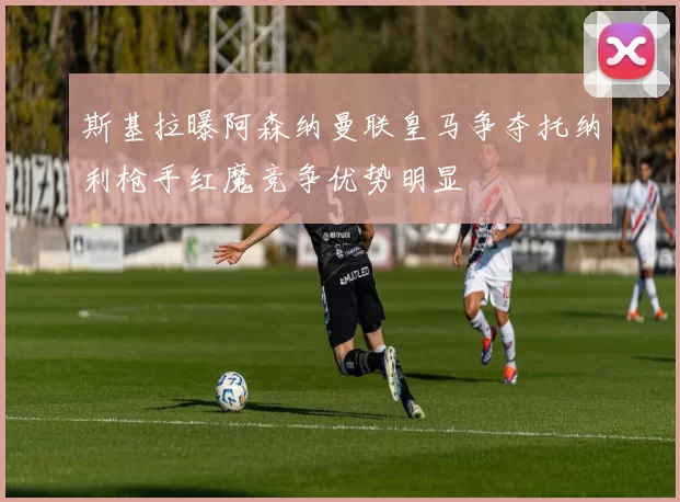 斯基拉曝阿森纳曼联皇马争夺托纳利枪手红魔竞争优势明显