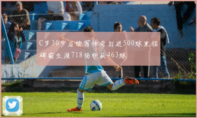C罗30岁后续写传奇打进500球里程碑前生涯718场斩获463球