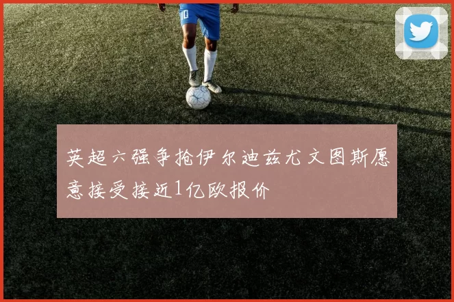 英超六强争抢伊尔迪兹尤文图斯愿意接受接近1亿欧报价