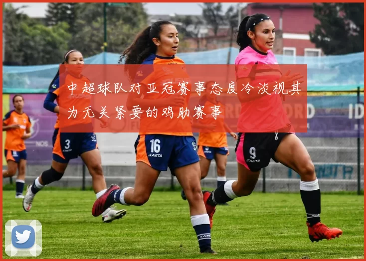 中超球队对亚冠赛事态度冷淡视其为无关紧要的鸡肋赛事