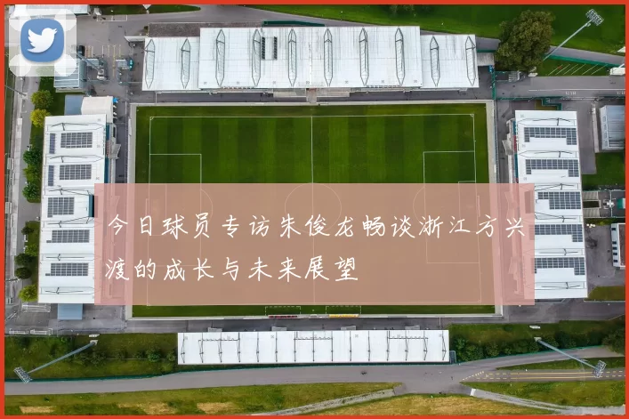 今日球员专访朱俊龙畅谈浙江方兴渡的成长与未来展望