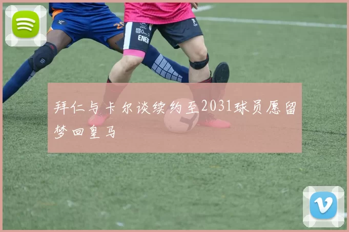 拜仁与卡尔谈续约至2031球员愿留梦回皇马