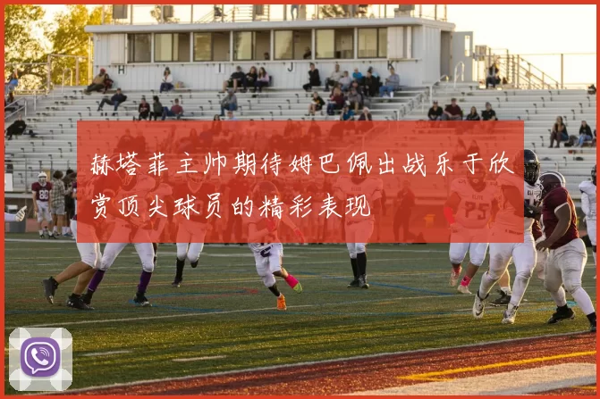 赫塔菲主帅期待姆巴佩出战乐于欣赏顶尖球员的精彩表现