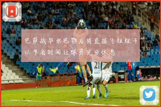 巴萨战毕尔巴鄂后将直接飞往纽卡以节省时间让球员充分休息