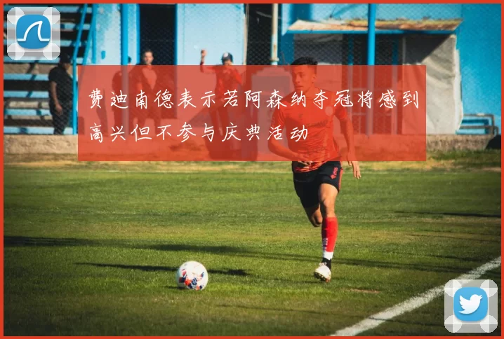 费迪南德表示若阿森纳夺冠将感到高兴但不参与庆典活动