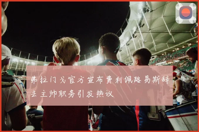 弗拉门戈官方宣布费利佩路易斯辞去主帅职务引发热议